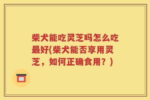 柴犬能吃灵芝吗怎么吃最好(柴犬能否享用灵芝，如何正确食用？)