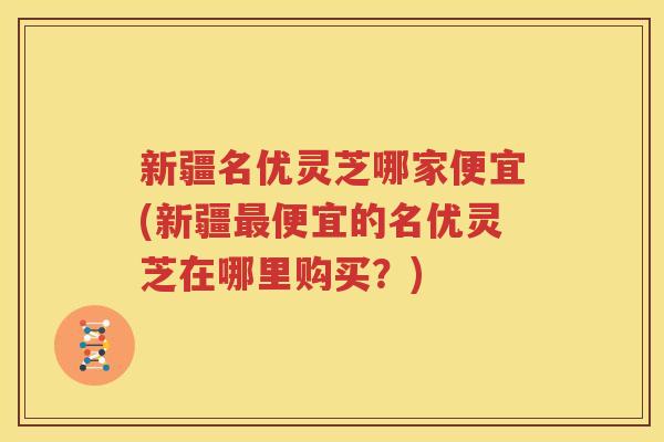 新疆名优灵芝哪家便宜(新疆最便宜的名优灵芝在哪里购买？)