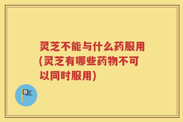 灵芝不能与什么药服用(灵芝有哪些药物不可以同时服用)