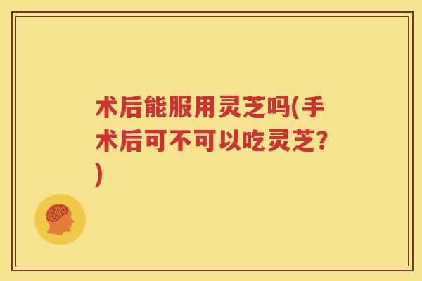 术后能服用灵芝吗(手术后可不可以吃灵芝？)