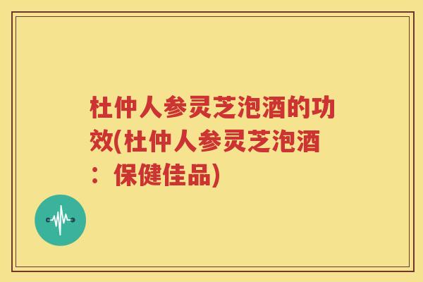 杜仲人参灵芝泡酒的功效(杜仲人参灵芝泡酒：保健佳品)