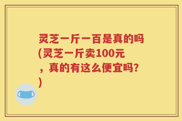 灵芝一斤一百是真的吗(灵芝一斤卖100元，真的有这么便宜吗？)