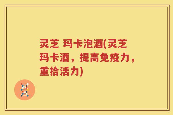 灵芝 玛卡泡酒(灵芝玛卡酒，提高免疫力，重拾活力)