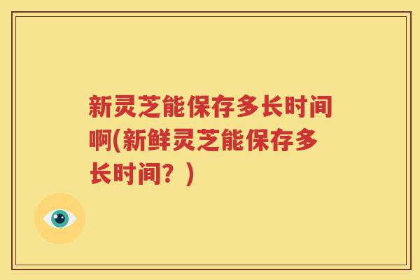 新灵芝能保存多长时间啊(新鲜灵芝能保存多长时间？)