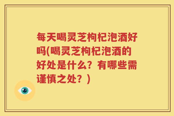 每天喝灵芝枸杞泡酒好吗(喝灵芝枸杞泡酒的好处是什么？有哪些需谨慎之处？)