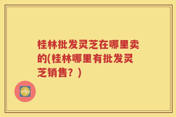 桂林批发灵芝在哪里卖的(桂林哪里有批发灵芝销售？)