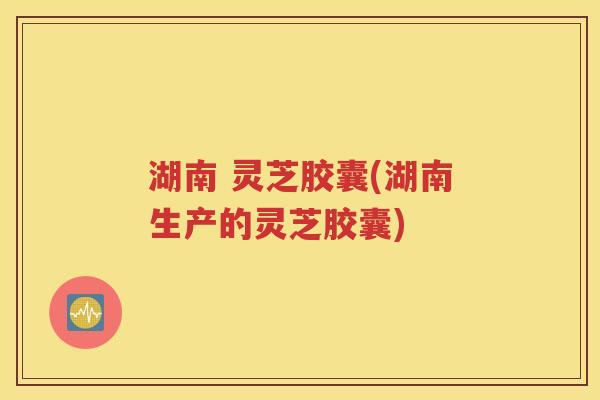 湖南 灵芝胶囊(湖南生产的灵芝胶囊)