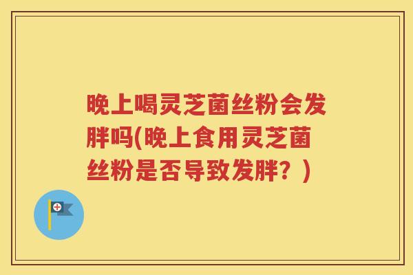 晚上喝灵芝菌丝粉会发胖吗(晚上食用灵芝菌丝粉是否导致发胖？)