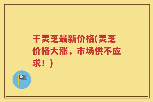 干灵芝最新价格(灵芝价格大涨，市场供不应求！)