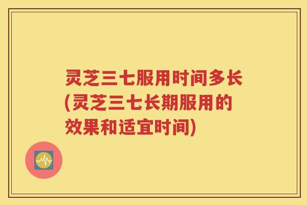灵芝三七服用时间多长(灵芝三七长期服用的效果和适宜时间)