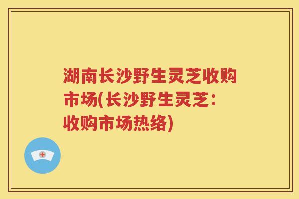 湖南长沙野生灵芝收购市场(长沙野生灵芝：收购市场热络)