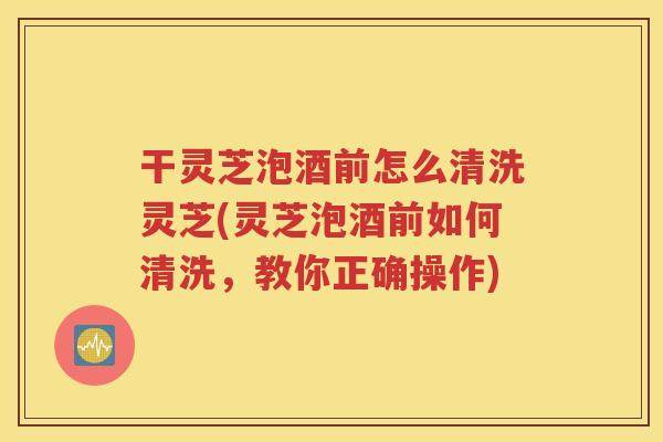 干灵芝泡酒前怎么清洗灵芝(灵芝泡酒前如何清洗，教你正确操作)