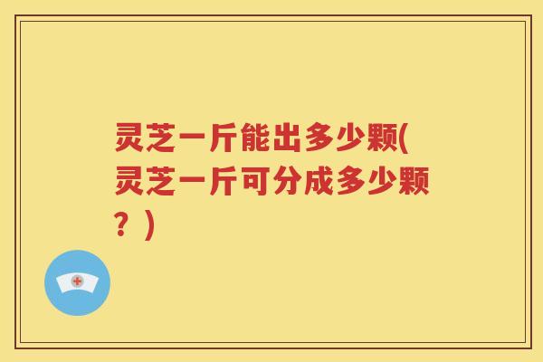 灵芝一斤能出多少颗(灵芝一斤可分成多少颗？)