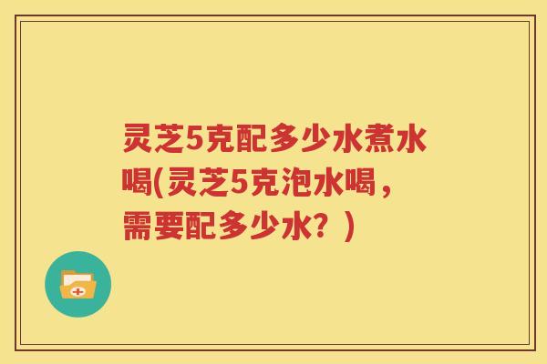 灵芝5克配多少水煮水喝(灵芝5克泡水喝，需要配多少水？)