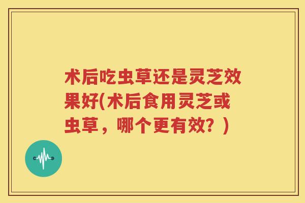 术后吃虫草还是灵芝效果好(术后食用灵芝或虫草，哪个更有效？)