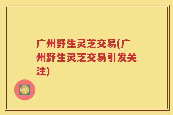 广州野生灵芝交易(广州野生灵芝交易引发关注)