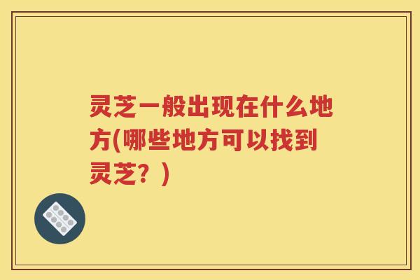 灵芝一般出现在什么地方(哪些地方可以找到灵芝？)