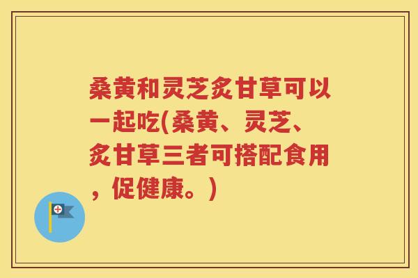 桑黄和灵芝炙甘草可以一起吃(桑黄、灵芝、炙甘草三者可搭配食用，促健康。)