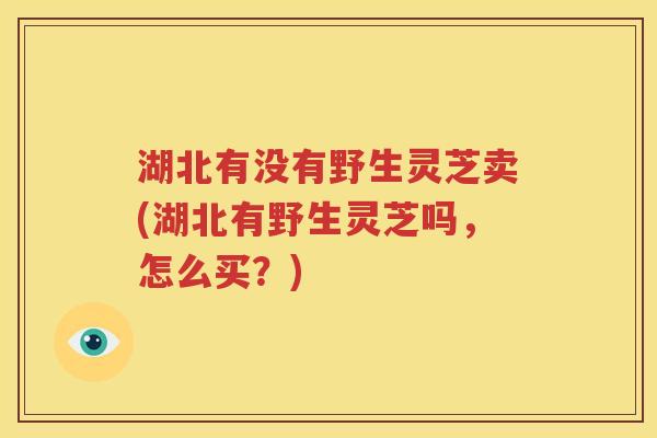 湖北有没有野生灵芝卖(湖北有野生灵芝吗，怎么买？)