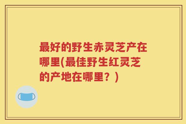 最好的野生赤灵芝产在哪里(最佳野生红灵芝的产地在哪里？)