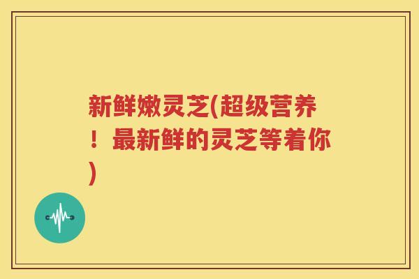 新鲜嫩灵芝(超级营养！最新鲜的灵芝等着你)