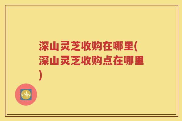深山灵芝收购在哪里(深山灵芝收购点在哪里)