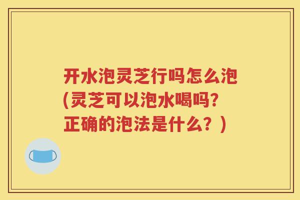 开水泡灵芝行吗怎么泡(灵芝可以泡水喝吗？正确的泡法是什么？)