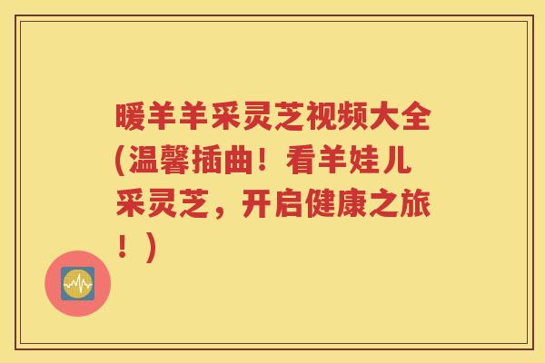 暖羊羊采灵芝视频大全(温馨插曲！看羊娃儿采灵芝，开启健康之旅！)