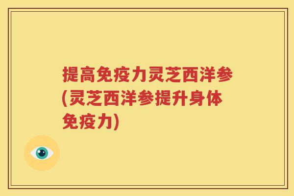 提高免疫力灵芝西洋参(灵芝西洋参提升身体免疫力)