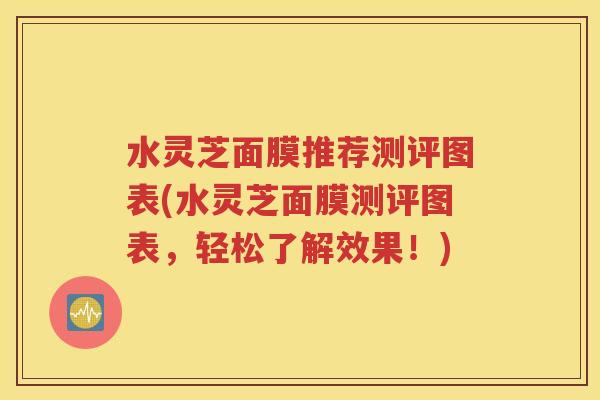 水灵芝面膜推荐测评图表(水灵芝面膜测评图表，轻松了解效果！)