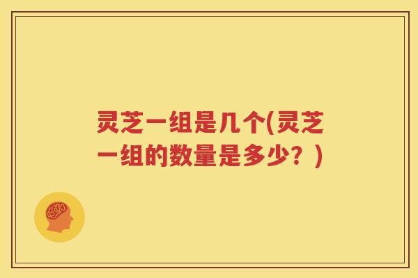 灵芝一组是几个(灵芝一组的数量是多少？)