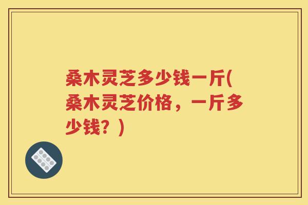 桑木灵芝多少钱一斤(桑木灵芝价格，一斤多少钱？)
