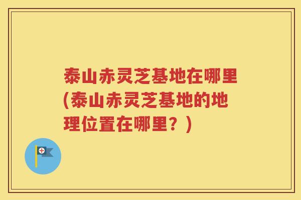 泰山赤灵芝基地在哪里(泰山赤灵芝基地的地理位置在哪里？)