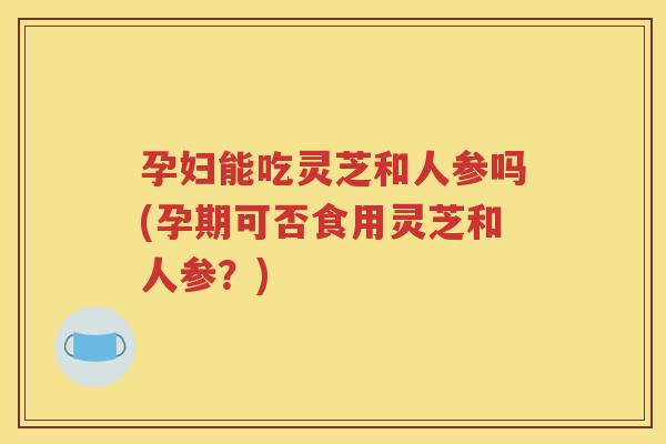 孕妇能吃灵芝和人参吗(孕期可否食用灵芝和人参？)