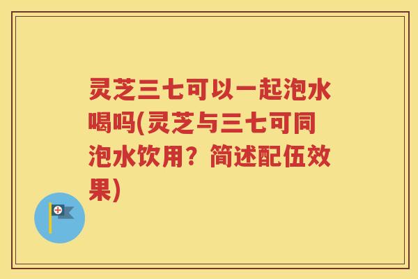 灵芝三七可以一起泡水喝吗(灵芝与三七可同泡水饮用？简述配伍效果)