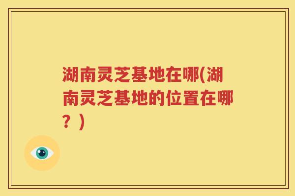 湖南灵芝基地在哪(湖南灵芝基地的位置在哪？)