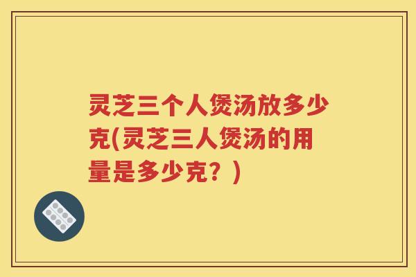 灵芝三个人煲汤放多少克(灵芝三人煲汤的用量是多少克？)