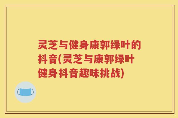 灵芝与健身康郭绿叶的抖音(灵芝与康郭绿叶健身抖音趣味挑战)