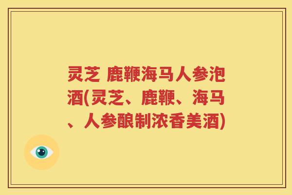 灵芝 鹿鞭海马人参泡酒(灵芝、鹿鞭、海马、人参酿制浓香美酒)