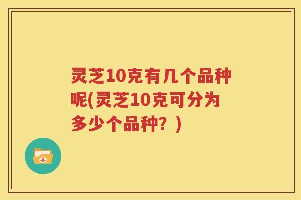 灵芝10克有几个品种呢(灵芝10克可分为多少个品种？)