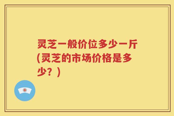 灵芝一般价位多少一斤(灵芝的市场价格是多少？)