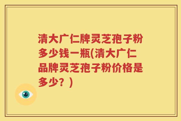 清大广仁牌灵芝孢子粉多少钱一瓶(清大广仁品牌灵芝孢子粉价格是多少？)