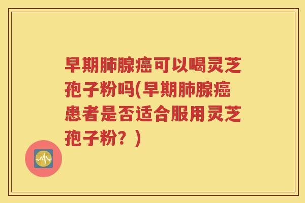 早期肺腺癌可以喝灵芝孢子粉吗(早期肺腺癌患者是否适合服用灵芝孢子粉？)