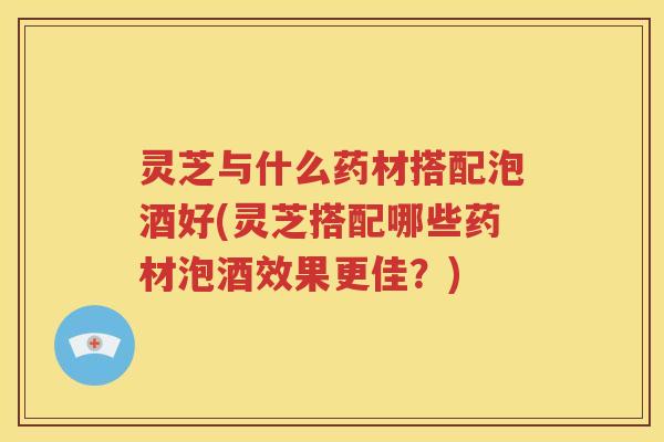 灵芝与什么药材搭配泡酒好(灵芝搭配哪些药材泡酒效果更佳？)