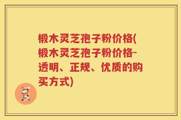 椴木灵芝孢子粉价格(椴木灵芝孢子粉价格-透明、正规、优质的购买方式)