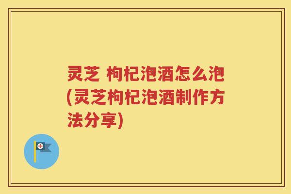 灵芝 枸杞泡酒怎么泡(灵芝枸杞泡酒制作方法分享)