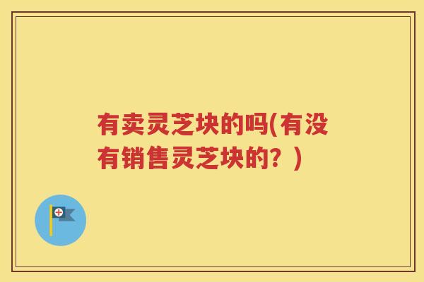 有卖灵芝块的吗(有没有销售灵芝块的？)