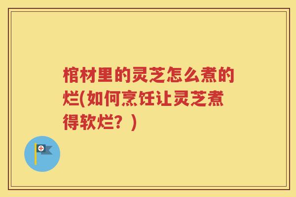 棺材里的灵芝怎么煮的烂(如何烹饪让灵芝煮得软烂？)