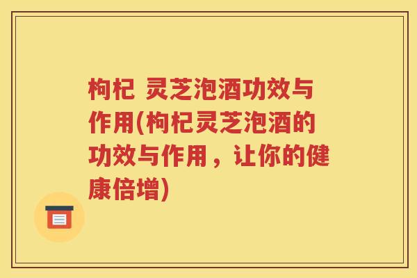枸杞 灵芝泡酒功效与作用(枸杞灵芝泡酒的功效与作用，让你的健康倍增)