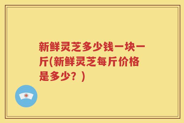 新鲜灵芝多少钱一块一斤(新鲜灵芝每斤价格是多少？)